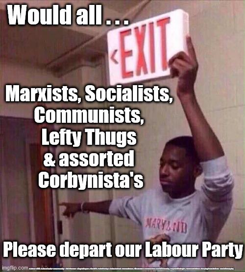 Labour - new leadership | Would all . . . Marxists, Socialists, 
Communists, 
Lefty Thugs 
& assorted 
Corbynista's; Please depart our Labour Party; #Labour #NHS #LabourLeader #wearecorbyn #KeirStarmer #AngelaRayner #Covid19 #cultofcorbyn #labourisdead #testandtrace #Momentum #coronavirus #socialistsunday #captainHindsight #nevervotelabour #Carpingfromsidelines #socialistanyday | image tagged in keir starmer labour,flee the labour party,labourisdead,cultofcorbyn,communism socialism,corbyn mcdonnell abbott | made w/ Imgflip meme maker