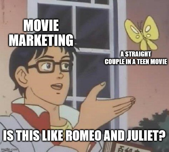 EVERY TIME! | MOVIE MARKETING; A STRAIGHT COUPLE IN A TEEN MOVIE; IS THIS LIKE ROMEO AND JULIET? | image tagged in memes,is this a pigeon,movies,teens,hollywood,disney | made w/ Imgflip meme maker