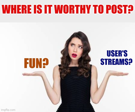 Confused woman | WHERE IS IT WORTHY TO POST? FUN? USER'S STREAMS? | image tagged in confused woman | made w/ Imgflip meme maker