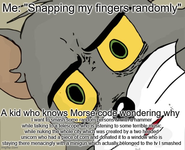 Unsettled Tom Meme | Me: "Snapping my fingers randomly"; A kid who knows Morse code wondering why; I want to smash some random persons tv with a hammer while talking to a telescope who is listening to some terrible music while nuking the whole city which was created by a two headed unicorn who had a piece of corn and donated it to a window who is staying there menacingly with a minigun which actually belonged to the tv I smashed | image tagged in memes,unsettled tom | made w/ Imgflip meme maker