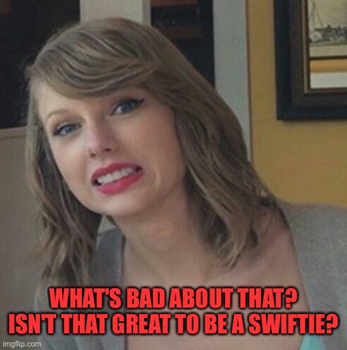 WHAT'S BAD ABOUT THAT? ISN'T THAT GREAT TO BE A SWIFTIE? | made w/ Imgflip meme maker