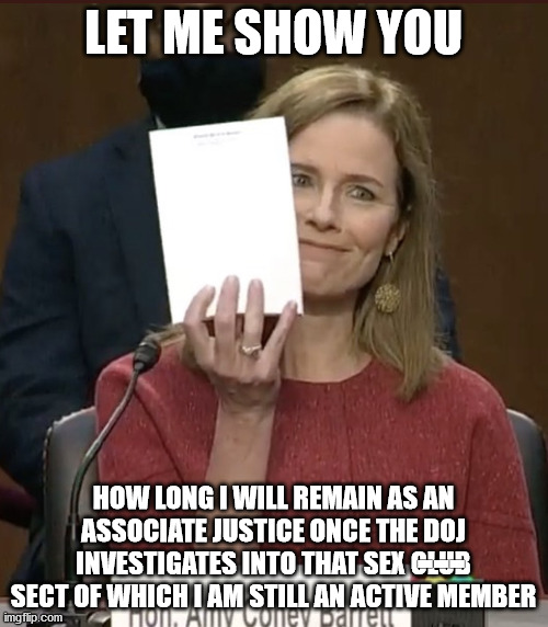 Amy Coney Barrett | LET ME SHOW YOU HOW LONG I WILL REMAIN AS AN ASSOCIATE JUSTICE ONCE THE DOJ INVESTIGATES INTO THAT SEX CLUB SECT OF WHICH I AM STILL AN ACTI | image tagged in amy coney barrett | made w/ Imgflip meme maker