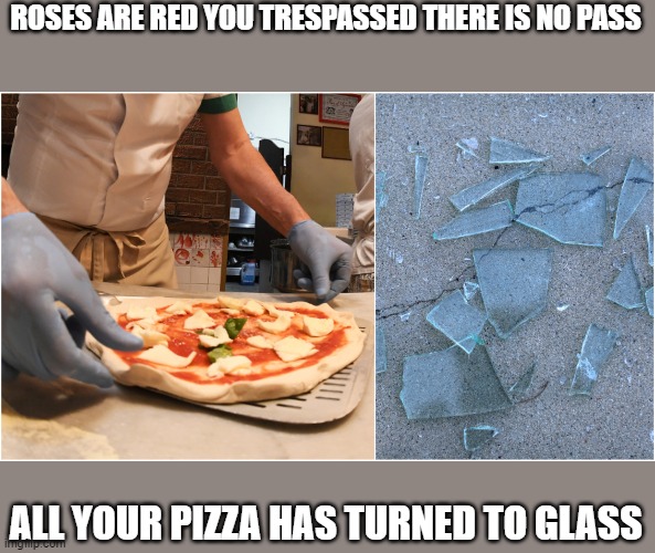Its more affective then most no trespassing signs | ROSES ARE RED YOU TRESPASSED THERE IS NO PASS; ALL YOUR PIZZA HAS TURNED TO GLASS | image tagged in roses are red | made w/ Imgflip meme maker