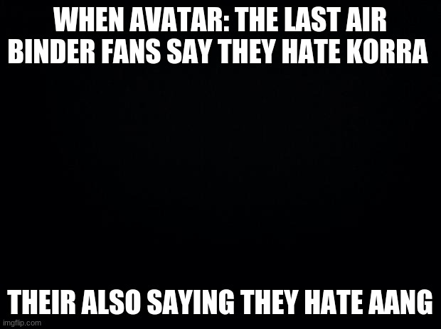 Black background | WHEN AVATAR: THE LAST AIR BINDER FANS SAY THEY HATE KORRA; THEIR ALSO SAYING THEY HATE AANG | image tagged in black background | made w/ Imgflip meme maker