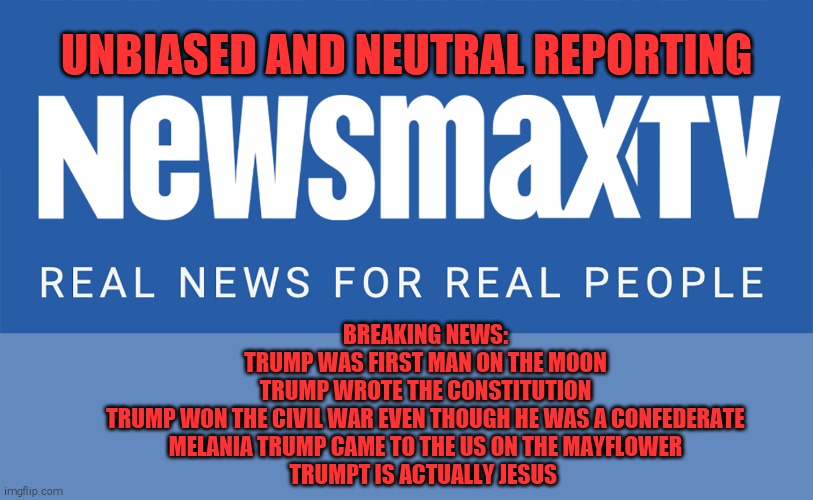 Newsmax, because fox news tells the truth every now and then. | UNBIASED AND NEUTRAL REPORTING; BREAKING NEWS:
TRUMP WAS FIRST MAN ON THE MOON
TRUMP WROTE THE CONSTITUTION
TRUMP WON THE CIVIL WAR EVEN THOUGH HE WAS A CONFEDERATE
MELANIA TRUMP CAME TO THE US ON THE MAYFLOWER
TRUMPT IS ACTUALLY JESUS | image tagged in newsmax tv,memes,trump supporters,idiots,donald trump is an idiot | made w/ Imgflip meme maker