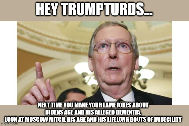 (Dis)Respect the Elders | HEY TRUMPTURDS... NEXT TIME YOU MAKE YOUR LAME JOKES ABOUT BIDENS AGE AND HIS ALLEGED DEMENTIA,
LOOK AT MOSCOW MITCH, HIS AGE AND HIS LIFELONG BOUTS OF IMBECILITY | image tagged in mitch mcconnell,demented,imbecile,lock him up,trumpturd | made w/ Imgflip meme maker