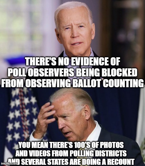 THERE'S NO EVIDENCE OF POLL OBSERVERS BEING BLOCKED FROM OBSERVING BALLOT COUNTING; YOU MEAN THERE'S 100'S OF PHOTOS AND VIDEOS FROM POLLING DISTRICTS AND SEVERAL STATES ARE DOING A RECOUNT | image tagged in joe biden 2020,joe biden worries | made w/ Imgflip meme maker
