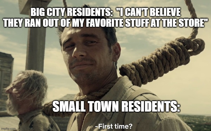 first time | BIG CITY RESIDENTS:  "I CAN'T BELIEVE THEY RAN OUT OF MY FAVORITE STUFF AT THE STORE"; SMALL TOWN RESIDENTS: | image tagged in first time | made w/ Imgflip meme maker