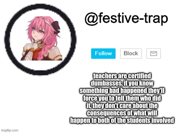 teachers are certified dumbasses, if you know something bad happened they'll force you to tell them who did it, they don't care about the consequences of what will happen to both of the students involved | made w/ Imgflip meme maker