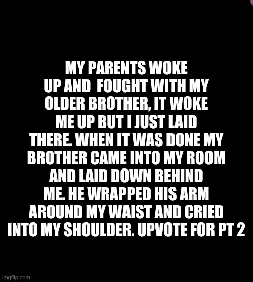 Check my account tomorrow to see if I made a pt two | MY PARENTS WOKE UP AND  FOUGHT WITH MY OLDER BROTHER, IT WOKE ME UP BUT I JUST LAID THERE. WHEN IT WAS DONE MY BROTHER CAME INTO MY ROOM AND LAID DOWN BEHIND ME. HE WRAPPED HIS ARM AROUND MY WAIST AND CRIED INTO MY SHOULDER. UPVOTE FOR PT 2 | image tagged in memes,they're the same picture,perv,big brother,love is love | made w/ Imgflip meme maker