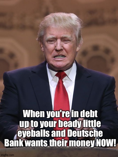 Now! | When you're in debt up to your beady little eyeballs and Deutsche Bank wants their money NOW! | image tagged in donald trump | made w/ Imgflip meme maker