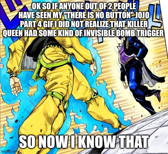 I know that | OK SO IF ANYONE OUT OF 2 PEOPLE HAVE SEEN MY "THERE IS NO BUTTON" JOJO PART 4 GIF I DID NOT REALIZE THAT KILLER QUEEN HAD SOME KIND OF INVISIBLE BOMB TRIGGER; SO NOW I KNOW THAT | image tagged in jojo's walk,killer queen | made w/ Imgflip meme maker