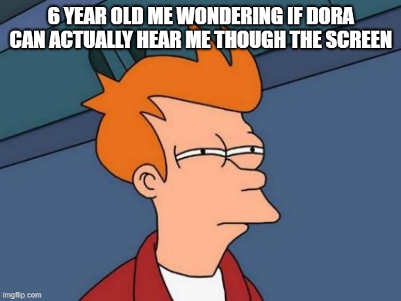 Futurama Fry Meme | 6 YEAR OLD ME WONDERING IF DORA CAN ACTUALLY HEAR ME THOUGH THE SCREEN | image tagged in memes,futurama fry | made w/ Imgflip meme maker