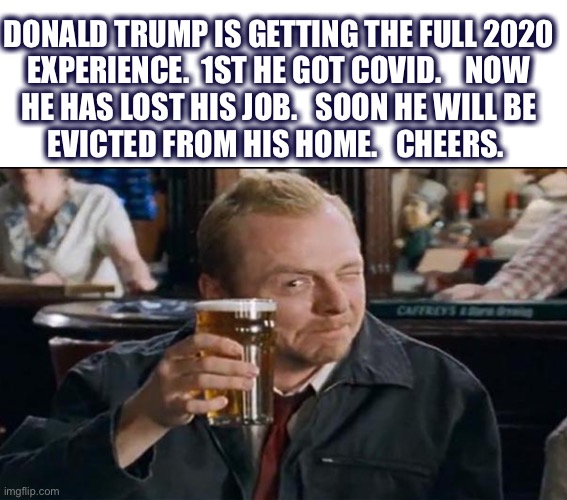 Welcome to our world | DONALD TRUMP IS GETTING THE FULL 2020
EXPERIENCE.  1ST HE GOT COVID.    NOW
HE HAS LOST HIS JOB.   SOON HE WILL BE
EVICTED FROM HIS HOME.   CHEERS. | image tagged in toast,drinking,trump,covid,job,evicted | made w/ Imgflip meme maker