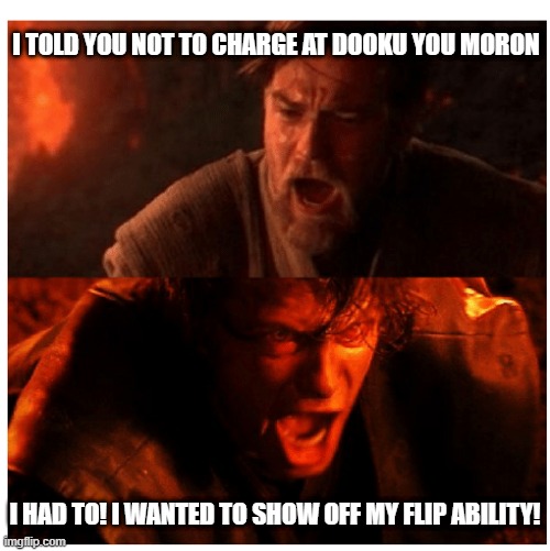 Acrobatic! | I TOLD YOU NOT TO CHARGE AT DOOKU YOU MORON; I HAD TO! I WANTED TO SHOW OFF MY FLIP ABILITY! | image tagged in you were the chosen one blank | made w/ Imgflip meme maker