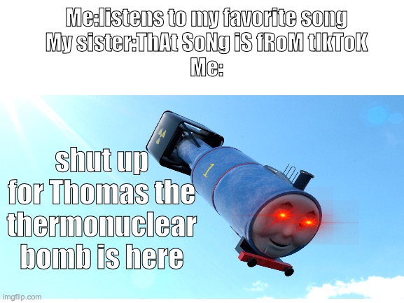 Cuz screw us thats why | Me:listens to my favorite song
My sister:ThAt SoNg iS fRoM tIkToK
Me:; shut up for Thomas the thermonuclear bomb is here | image tagged in blank template | made w/ Imgflip meme maker