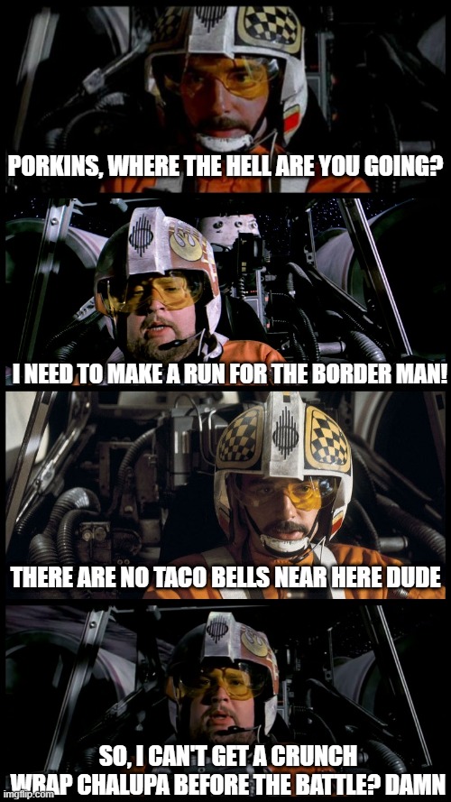 Need a Snack? | PORKINS, WHERE THE HELL ARE YOU GOING? I NEED TO MAKE A RUN FOR THE BORDER MAN! THERE ARE NO TACO BELLS NEAR HERE DUDE; SO, I CAN'T GET A CRUNCH WRAP CHALUPA BEFORE THE BATTLE? DAMN | image tagged in star wars porkins | made w/ Imgflip meme maker