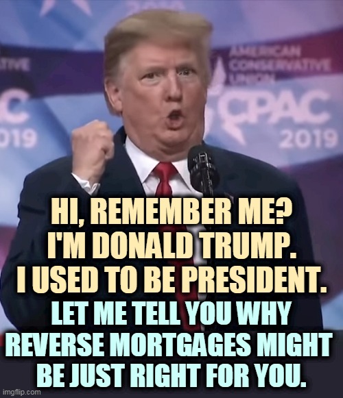 Trump's Seventh Bankruptcy | HI, REMEMBER ME?
I'M DONALD TRUMP.
I USED TO BE PRESIDENT. LET ME TELL YOU WHY REVERSE MORTGAGES MIGHT 
BE JUST RIGHT FOR YOU. | image tagged in trump dilated and desperate,bankruptcy | made w/ Imgflip meme maker