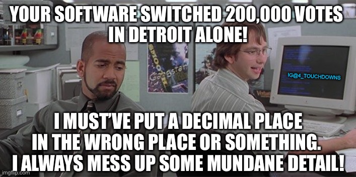 Mundane Detail | YOUR SOFTWARE SWITCHED 200,000 VOTES 
IN DETROIT ALONE! IG@4_TOUCHDOWNS; I MUST’VE PUT A DECIMAL PLACE IN THE WRONG PLACE OR SOMETHING. 
I ALWAYS MESS UP SOME MUNDANE DETAIL! | image tagged in election 2020,election fraud | made w/ Imgflip meme maker