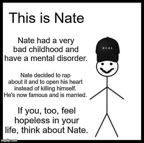 This dude probably saved more life with his music than any psychiatrist in this world | This is Nate; Nate had a very bad childhood and have a mental disorder. Nate decided to rap about it and to open his heart instead of killing himself. He's now famous and is married. If you, too, feel hopeless in your life, think about Nate. | image tagged in memes,be like bill,nf real music,mental health,hope | made w/ Imgflip meme maker