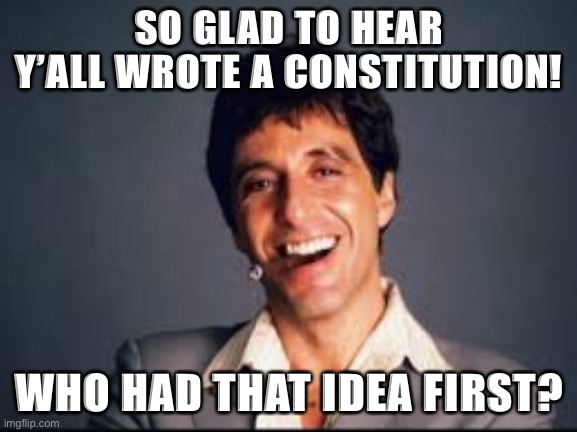 Very glad to hear ImgFlip conservatives are getting interested in role-playing the machinery of government. | SO GLAD TO HEAR Y’ALL WROTE A CONSTITUTION! WHO HAD THAT IDEA FIRST? | image tagged in al pacino scarface,government,constitution | made w/ Imgflip meme maker