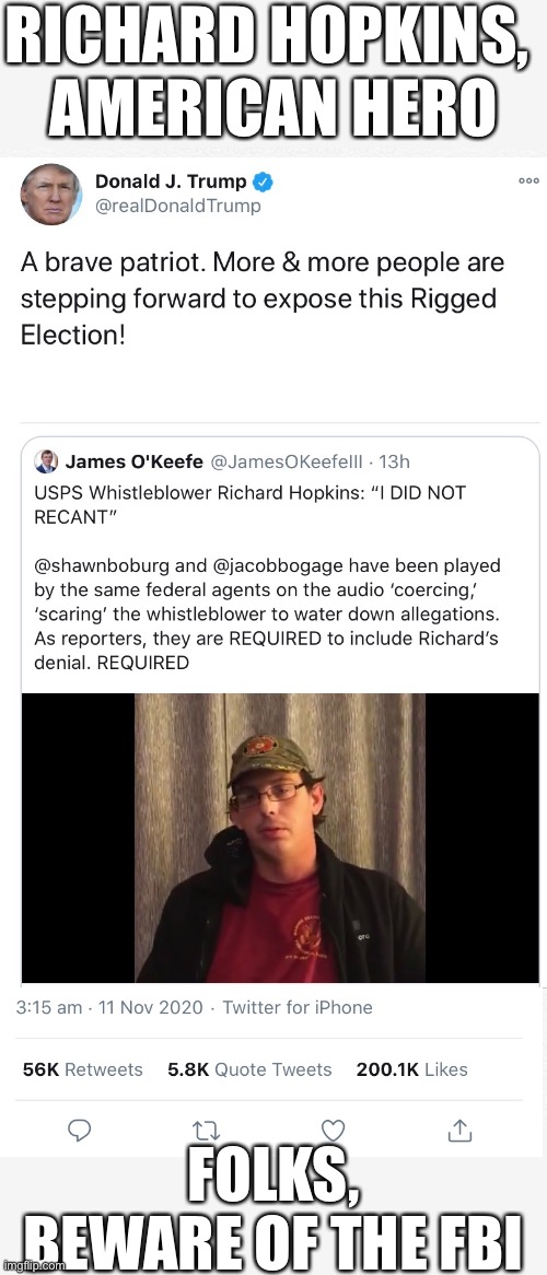 Richard Hopkins, American hero (exposed Election 2020 fraud).(Folks, beware of the FBI.) | RICHARD HOPKINS, 
AMERICAN HERO; FOLKS,
BEWARE OF THE FBI | image tagged in election fraud,voter fraud,democrat party,government corruption,joe biden,president trump | made w/ Imgflip meme maker