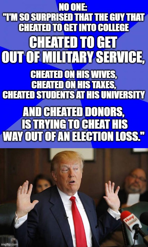 If it walks like a cheat and quacks like a cheat... | NO ONE: 
"I'M SO SURPRISED THAT THE GUY THAT CHEATED TO GET INTO COLLEGE; CHEATED TO GET OUT OF MILITARY SERVICE, CHEATED ON HIS WIVES, CHEATED ON HIS TAXES,
CHEATED STUDENTS AT HIS UNIVERSITY; AND CHEATED DONORS,
 IS TRYING TO CHEAT HIS WAY OUT OF AN ELECTION LOSS." | image tagged in memes,blank blue background,donald trump,election 2020,biggest loser,cheating | made w/ Imgflip meme maker