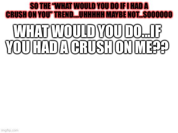 haha...i flipped it | SO THE “WHAT WOULD YOU DO IF I HAD A CRUSH ON YOU” TREND....UHHHHH MAYBE NOT...SOOOOOO; WHAT WOULD YOU DO...IF YOU HAD A CRUSH ON ME?? | image tagged in blank white template | made w/ Imgflip meme maker