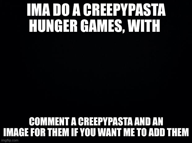 Black background | IMA DO A CREEPYPASTA HUNGER GAMES, WITH; COMMENT A CREEPYPASTA AND AN IMAGE FOR THEM IF YOU WANT ME TO ADD THEM | image tagged in black background | made w/ Imgflip meme maker