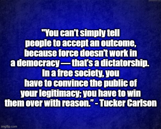 Dictatorship | "You can’t simply tell people to accept an outcome, because force doesn’t work in a democracy — that’s a dictatorship. 
In a free society, you have to convince the public of your legitimacy; you have to win them over with reason.” - Tucker Carlson | image tagged in blue background | made w/ Imgflip meme maker