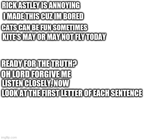 i m smort |  RICK ASTLEY IS ANNOYING; I MADE THIS CUZ IM BORED; CATS CAN BE FUN SOMETIMES; KITE'S MAY OR MAY NOT FLY TODAY; READY FOR THE TRUTH? OH LORD FORGIVE ME; LISTEN CLOSELY, NOW; LOOK AT THE FIRST LETTER OF EACH SENTENCE | image tagged in blank white template | made w/ Imgflip meme maker