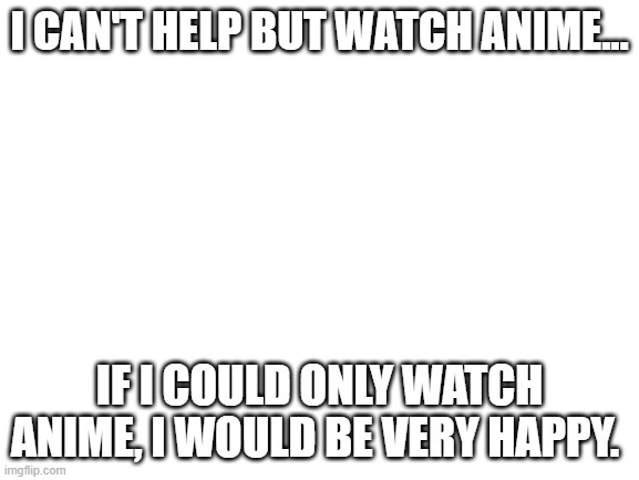 How much anime do you watch | I CAN'T HELP BUT WATCH ANIME... IF I COULD ONLY WATCH ANIME, I WOULD BE VERY HAPPY. | image tagged in blank white template | made w/ Imgflip meme maker