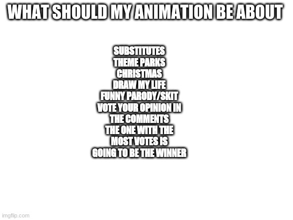 what animation do you want??? | WHAT SHOULD MY ANIMATION BE ABOUT; SUBSTITUTES
THEME PARKS
CHRISTMAS
DRAW MY LIFE
FUNNY PARODY/SKIT
VOTE YOUR OPINION IN THE COMMENTS THE ONE WITH THE MOST VOTES IS GOING TO BE THE WINNER | image tagged in blank white template | made w/ Imgflip meme maker