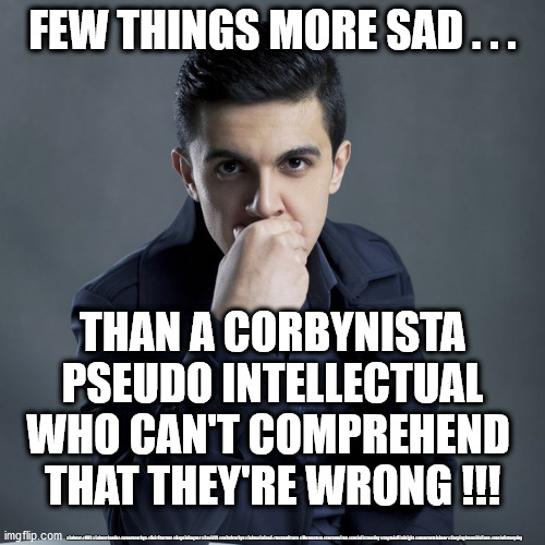 Corbynista Pseudo Intellectual | FEW THINGS MORE SAD . . . THAN A CORBYNISTA PSEUDO INTELLECTUAL
WHO CAN'T COMPREHEND 
THAT THEY'RE WRONG !!! #Labour #NHS #LabourLeader #wearecorbyn #KeirStarmer #AngelaRayner #Covid19 #cultofcorbyn #labourisdead #testandtrace #Momentum #coronavirus #socialistsunday #captainHindsight #nevervotelabour #Carpingfromsidelines #socialistanyday | image tagged in labourisdead,cultofcorbyn,momentum students,nhs test track trace,keir starmer new leadership,anti semitism semite corbyn | made w/ Imgflip meme maker