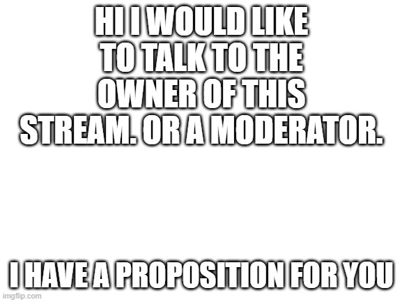 Blank White Template | HI I WOULD LIKE TO TALK TO THE OWNER OF THIS STREAM. OR A MODERATOR. I HAVE A PROPOSITION FOR YOU | image tagged in blank white template | made w/ Imgflip meme maker