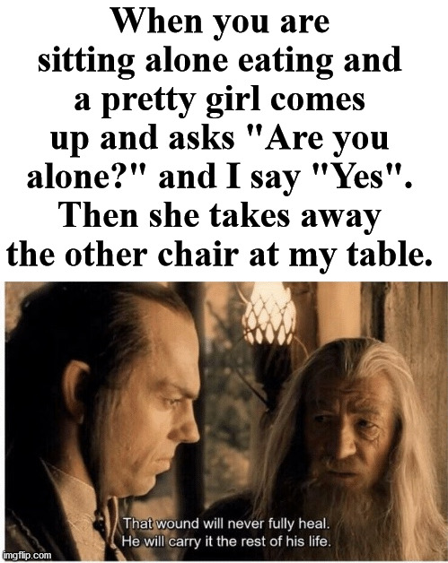 This always hurts. Send the guy to get the chair. |  When you are sitting alone eating and a pretty girl comes up and asks "Are you alone?" and I say "Yes". Then she takes away the other chair at my table. | image tagged in that wound will never fully heal,forever alone,painful,hide the pain | made w/ Imgflip meme maker