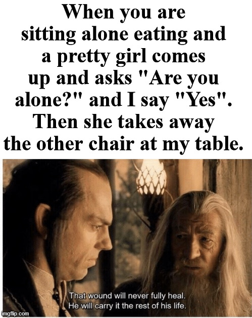 This always hurts. Send the guy to get the chair. | When you are sitting alone eating and a pretty girl comes up and asks "Are you alone?" and I say "Yes". Then she takes away the other chair at my table. | image tagged in that wound will never fully heal,forever alone,painful,hide the pain | made w/ Imgflip meme maker