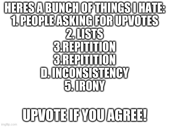 Uh... is this upvote begging? | HERES A BUNCH OF THINGS I HATE:
1. PEOPLE ASKING FOR UPVOTES
2. LISTS
3.REPITITION
3.REPITITION
D. INCONSISTENCY
5. IRONY; UPVOTE IF YOU AGREE! | image tagged in blank white template,upvote if you agree,memes,funny,irony,lol | made w/ Imgflip meme maker