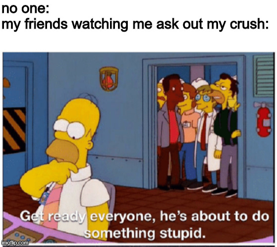 Is'nt that what it feels like? | no one:
my friends watching me ask out my crush: | image tagged in blank white template,homer simpson about to do something stupid,cool | made w/ Imgflip meme maker