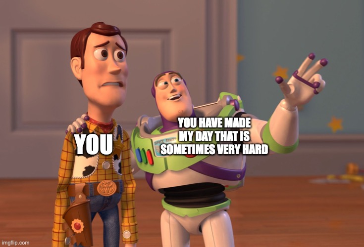 YOU YOU HAVE MADE MY DAY THAT IS SOMETIMES VERY HARD | image tagged in memes,x x everywhere | made w/ Imgflip meme maker