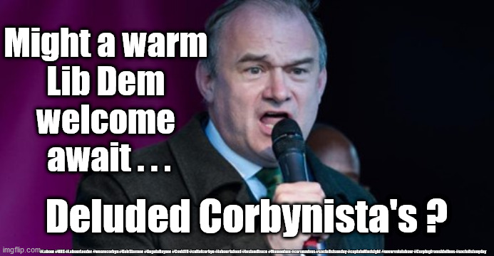 Lib Dem's welcome Corbynistas? | Might a warm 
Lib Dem 
welcome 
await . . . Deluded Corbynista's ? #Labour #NHS #LabourLeader #wearecorbyn #KeirStarmer #AngelaRayner #Covid19 #cultofcorbyn #labourisdead #testandtrace #Momentum #coronavirus #socialistsunday #captainHindsight #nevervotelabour #Carpingfromsidelines #socialistanyday | image tagged in ed davey - lib dem,labourisdead,cultofcorbyn,corbyn anti semitism,brexit lib dumb party,remain remoan brexit | made w/ Imgflip meme maker