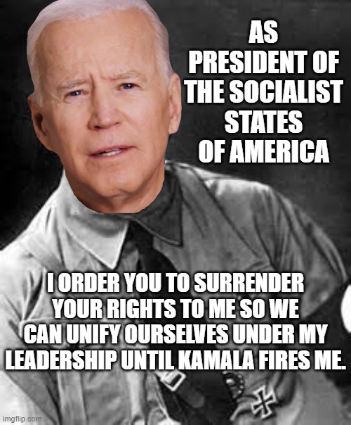 Biden Hitler | AS PRESIDENT OF THE SOCIALIST STATES OF AMERICA; I ORDER YOU TO SURRENDER YOUR RIGHTS TO ME SO WE CAN UNIFY OURSELVES UNDER MY LEADERSHIP UNTIL KAMALA FIRES ME. | image tagged in hitler,biden,kamala,socialist,rights | made w/ Imgflip meme maker