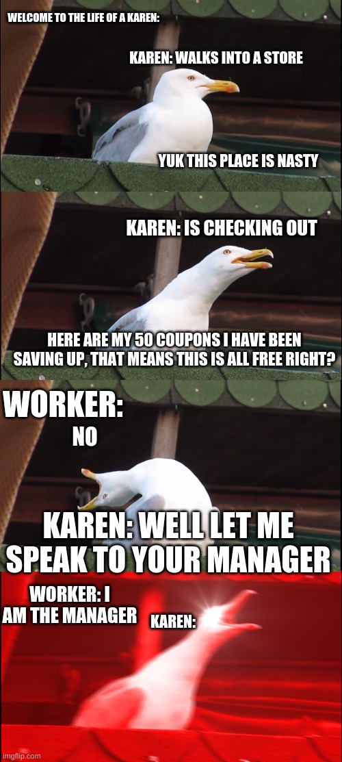 The Life of a Karen!  Part 2?? | WELCOME TO THE LIFE OF A KAREN:; KAREN: WALKS INTO A STORE; YUK THIS PLACE IS NASTY; KAREN: IS CHECKING OUT; HERE ARE MY 50 COUPONS I HAVE BEEN SAVING UP, THAT MEANS THIS IS ALL FREE RIGHT? WORKER:; NO; KAREN: WELL LET ME SPEAK TO YOUR MANAGER; WORKER: I AM THE MANAGER; KAREN: | image tagged in memes,inhaling seagull | made w/ Imgflip meme maker