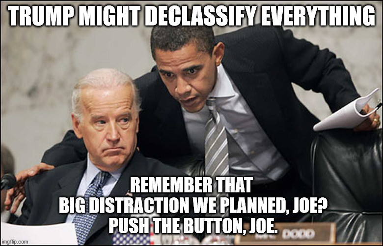 Obama Biden | TRUMP MIGHT DECLASSIFY EVERYTHING; REMEMBER THAT
 BIG DISTRACTION WE PLANNED, JOE?
 PUSH THE BUTTON, JOE. | image tagged in obama biden | made w/ Imgflip meme maker