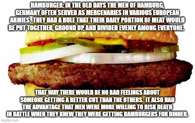 Hamburger | HAMBURGER: IN THE OLD DAYS THE MEN OF HAMBURG, GERMANY OFTEN SERVED AS MERCENARIES IN VARIOUS EUROPEAN ARMIES.  THEY HAD A RULE THAT THEIR DAILY PORTION OF MEAT WOULD BE PUT TOGETHER, GROUND UP, AND DIVIDED EVENLY AMONG EVERYONE. THAT WAY THERE WOULD BE NO BAD FEELINGS ABOUT SOMEONE GETTING A BETTER CUT THAN THE OTHERS.  IT ALSO HAD THE ADVANTAGE THAT MEN WERE MORE WILLING TO RISK DEATH IN BATTLE WHEN THEY KNEW THEY WERE GETTING HAMBURGERS FOR DINNER. | image tagged in hamburger | made w/ Imgflip meme maker