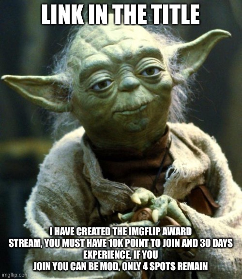 https://imgflip.com/m/Imgflip_Meme_Awards | LINK IN THE TITLE; I HAVE CREATED THE IMGFLIP AWARD STREAM, YOU MUST HAVE 10K POINT TO JOIN AND 30 DAYS
EXPERIENCE, IF YOU JOIN YOU CAN BE MOD, ONLY 4 SPOTS REMAIN | image tagged in memes,star wars yoda | made w/ Imgflip meme maker