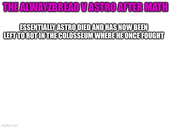 Solum: but did Astro die? tell Nox i’m coming for him | THE ALWAYZBREAD V ASTRO AFTER MATH; ESSENTIALLY ASTRO DIED AND HAS NOW BEEN LEFT TO ROT IN THE COLOSSEUM WHERE HE ONCE FOUGHT | image tagged in blank white template | made w/ Imgflip meme maker