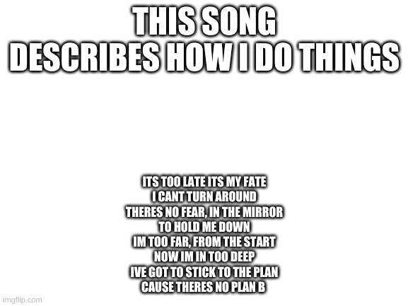 Blank White Template | THIS SONG DESCRIBES HOW I DO THINGS; ITS TOO LATE ITS MY FATE
I CANT TURN AROUND
THERES NO FEAR, IN THE MIRROR
TO HOLD ME DOWN
IM TOO FAR, FROM THE START
NOW IM IN TOO DEEP
IVE GOT TO STICK TO THE PLAN
CAUSE THERES NO PLAN B | image tagged in blank white template | made w/ Imgflip meme maker