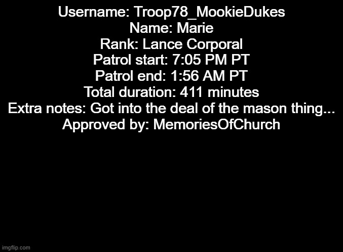 Patrol | Username: Troop78_MookieDukes
Name: Marie
Rank: Lance Corporal
Patrol start: 7:05 PM PT
Patrol end: 1:56 AM PT
Total duration: 411 minutes
Extra notes: Got into the deal of the mason thing...
Approved by: MemoriesOfChurch | image tagged in blank black | made w/ Imgflip meme maker