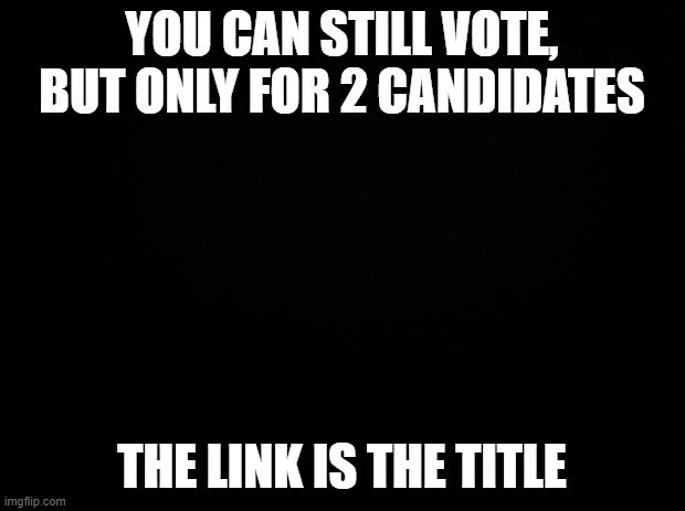 https://strawpoll.com/6jfpep3re | YOU CAN STILL VOTE, BUT ONLY FOR 2 CANDIDATES; THE LINK IS THE TITLE | image tagged in black background | made w/ Imgflip meme maker